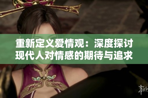 重新定义爱情观：深度探讨现代人对情感的期待与追求