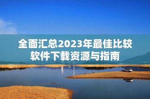全面汇总2023年最佳比较软件下载资源与指南