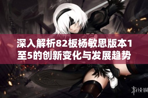 深入解析82板杨敏思版本1至5的创新变化与发展趋势