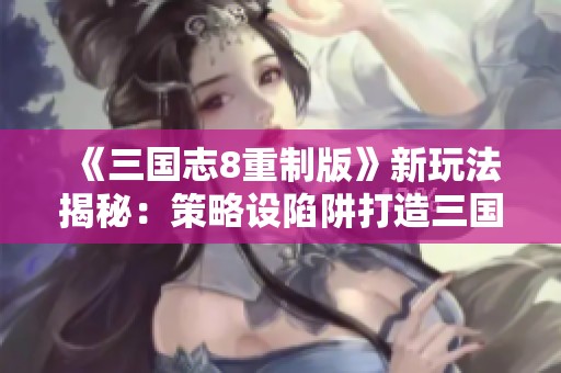 《三国志8重制版》新玩法揭秘：策略设陷阱打造三国无间道