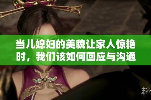 当儿媳妇的美貌让家人惊艳时，我们该如何回应与沟通