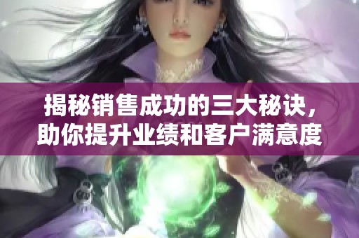 揭秘销售成功的三大秘诀，助你提升业绩和客户满意度