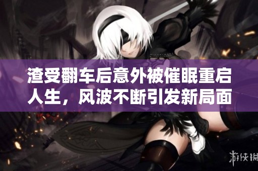 渣受翻车后意外被催眠重启人生，风波不断引发新局面