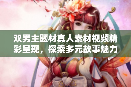 双男主题材真人素材视频精彩呈现，探索多元故事魅力