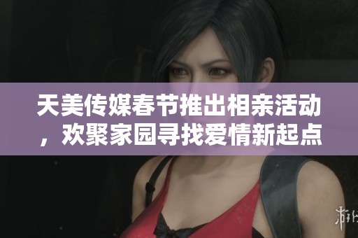 天美传媒春节推出相亲活动，欢聚家园寻找爱情新起点