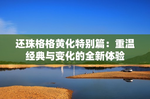 还珠格格黄化特别篇：重温经典与变化的全新体验