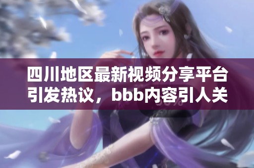 四川地区最新视频分享平台引发热议，bbb内容引人关注