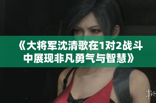 《大将军沈清歌在1对2战斗中展现非凡勇气与智慧》