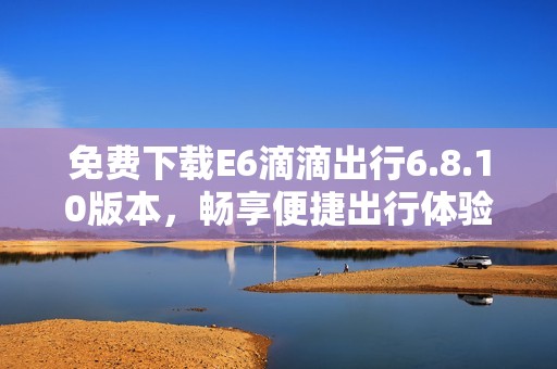 免费下载E6滴滴出行6.8.10版本，畅享便捷出行体验