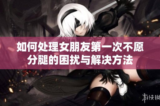 如何处理女朋友第一次不愿分腿的困扰与解决方法