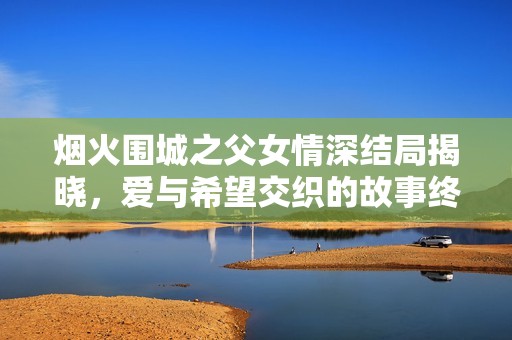 烟火围城之父女情深结局揭晓，爱与希望交织的故事终章