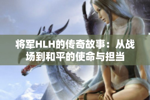 将军HLH的传奇故事：从战场到和平的使命与担当