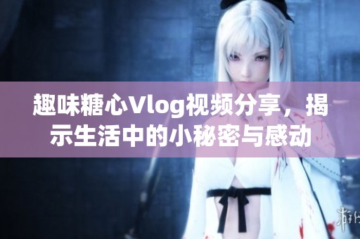 趣味糖心Vlog视频分享，揭示生活中的小秘密与感动
