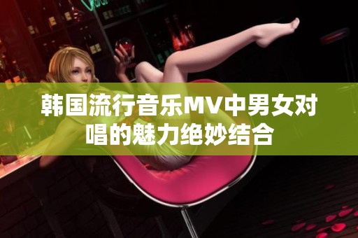 韩国流行音乐MV中男女对唱的魅力绝妙结合