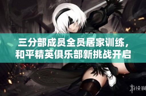 三分部成员全员居家训练，和平精英俱乐部新挑战开启