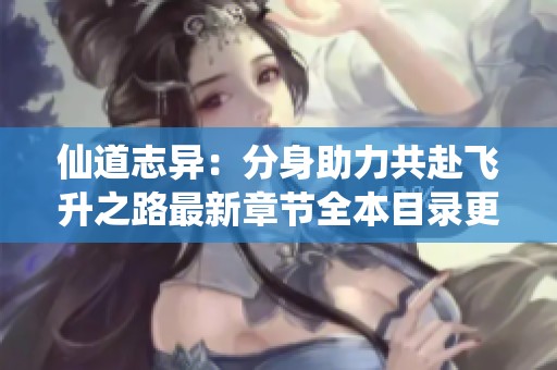 仙道志异：分身助力共赴飞升之路最新章节全本目录更新分享