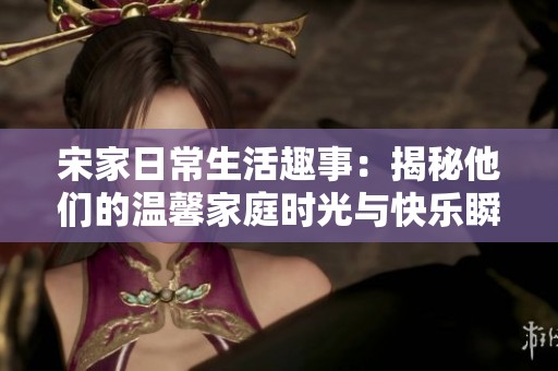 宋家日常生活趣事：揭秘他们的温馨家庭时光与快乐瞬间