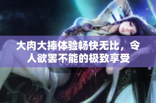 大肉大捧体验畅快无比，令人欲罢不能的极致享受