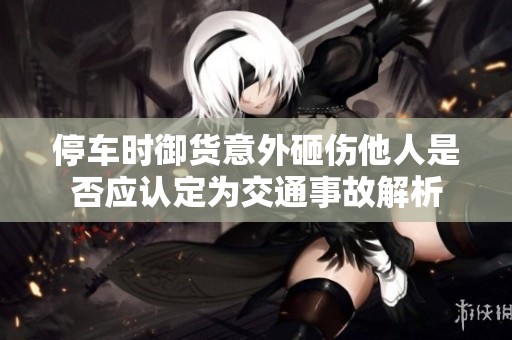 停车时御货意外砸伤他人是否应认定为交通事故解析
