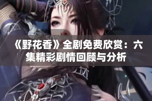 《野花香》全剧免费欣赏：六集精彩剧情回顾与分析