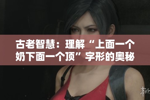 古老智慧：理解“上面一个奶下面一个顶”字形的奥秘与应用