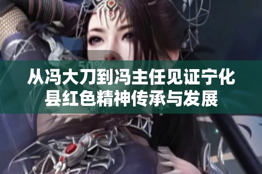 从冯大刀到冯主任见证宁化县红色精神传承与发展