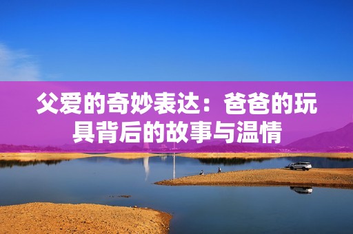 父爱的奇妙表达：爸爸的玩具背后的故事与温情