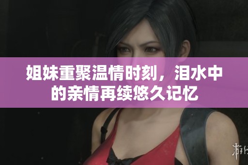 姐妹重聚温情时刻，泪水中的亲情再续悠久记忆