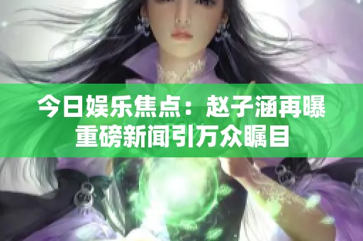 今日娱乐焦点：赵子涵再曝重磅新闻引万众瞩目