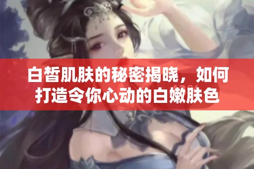 白皙肌肤的秘密揭晓，如何打造令你心动的白嫩肤色