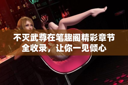 不灭武尊在笔趣阁精彩章节全收录，让你一见倾心