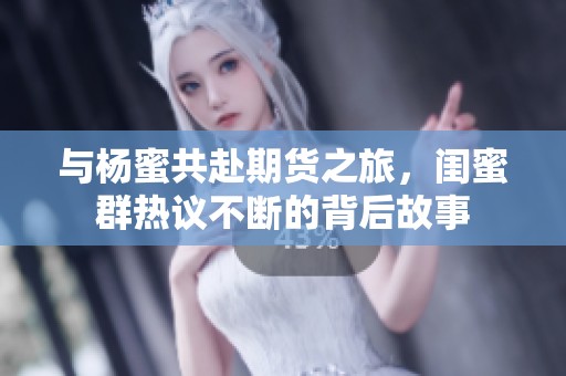 与杨蜜共赴期货之旅，闺蜜群热议不断的背后故事