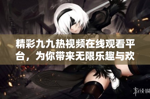 精彩九九热视频在线观看平台，为你带来无限乐趣与欢乐