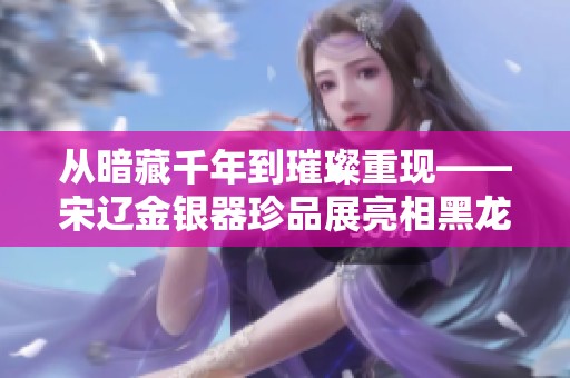 从暗藏千年到璀璨重现——宋辽金银器珍品展亮相黑龙江