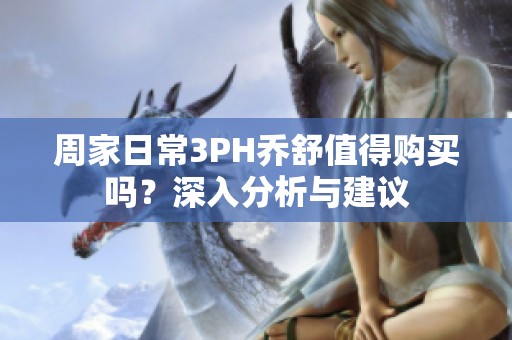 周家日常3PH乔舒值得购买吗？深入分析与建议