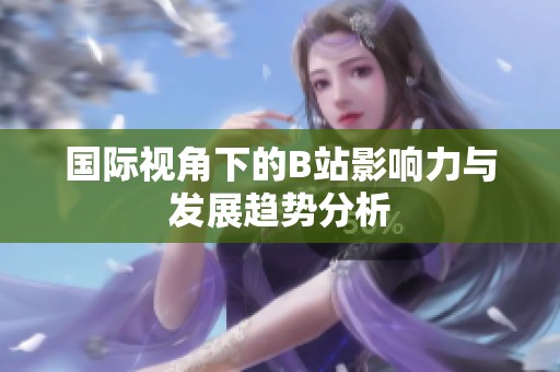 国际视角下的B站影响力与发展趋势分析