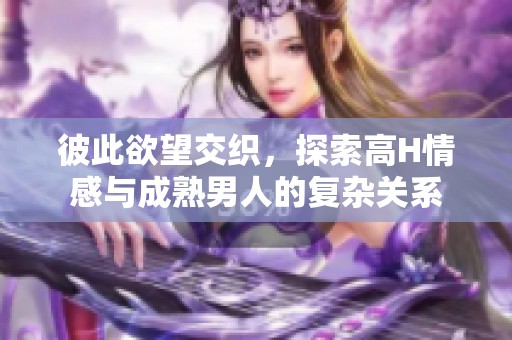 彼此欲望交织，探索高H情感与成熟男人的复杂关系