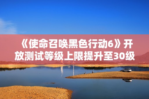 《使命召唤黑色行动6》开放测试等级上限提升至30级，玩家新挑战来临