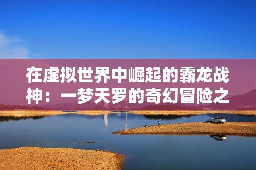 在虚拟世界中崛起的霸龙战神：一梦天罗的奇幻冒险之旅