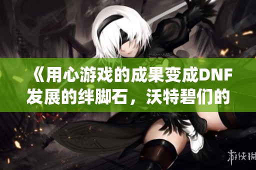 《用心游戏的成果变成DNF发展的绊脚石，沃特碧们的Colg困境》