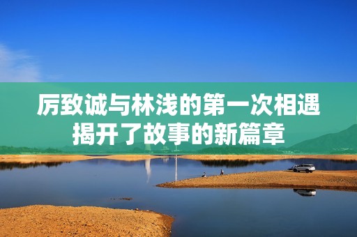 厉致诚与林浅的第一次相遇揭开了故事的新篇章