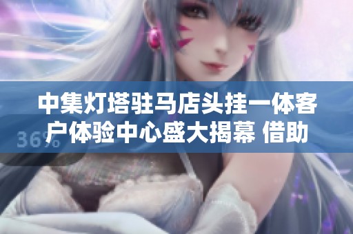 中集灯塔驻马店头挂一体客户体验中心盛大揭幕 借助高科技提升服务体验