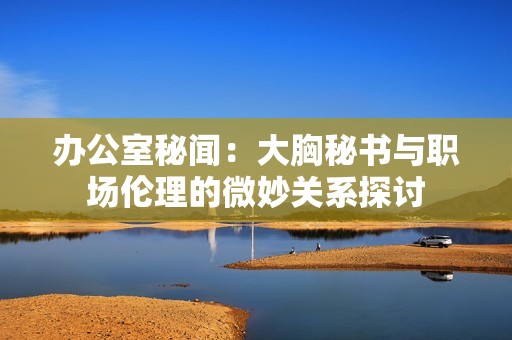 办公室秘闻：大胸秘书与职场伦理的微妙关系探讨