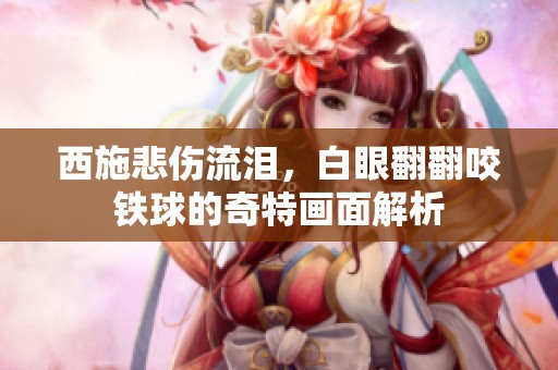 西施悲伤流泪，白眼翻翻咬铁球的奇特画面解析