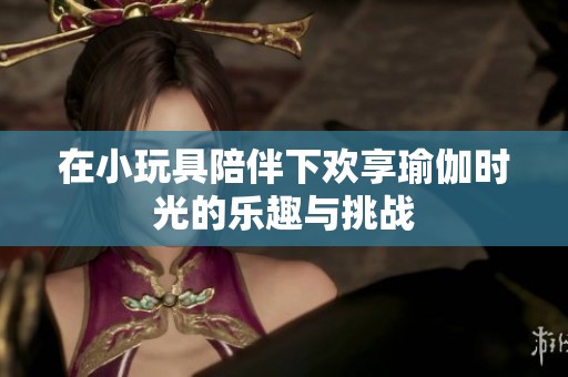 在小玩具陪伴下欢享瑜伽时光的乐趣与挑战