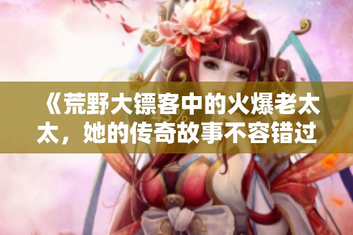 《荒野大镖客中的火爆老太太，她的传奇故事不容错过》