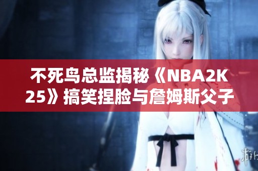 不死鸟总监揭秘《NBA2K25》搞笑捏脸与詹姆斯父子同台重磅回归