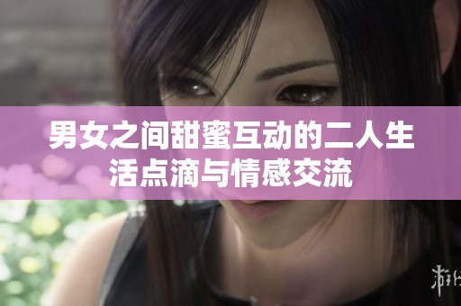 男女之间甜蜜互动的二人生活点滴与情感交流