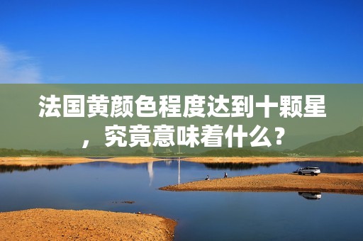 法国黄颜色程度达到十颗星，究竟意味着什么？