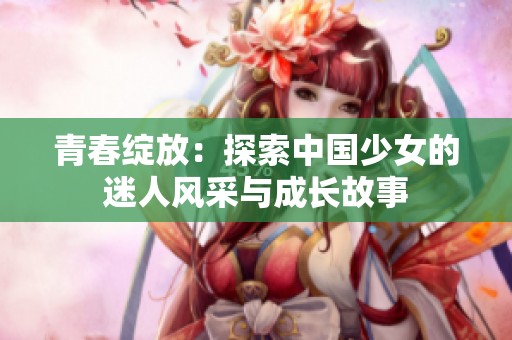 青春绽放：探索中国少女的迷人风采与成长故事